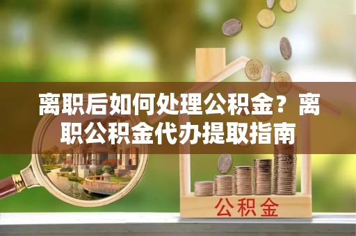 隆阳离职后如何处理公积金？离职公积金代办提取指南