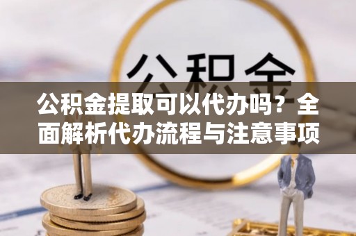 隆阳公积金提取可以代办吗？全面解析代办流程与注意事项