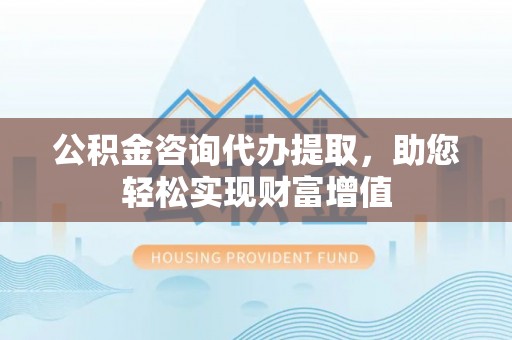 隆阳公积金咨询代办提取，助您轻松实现财富增值